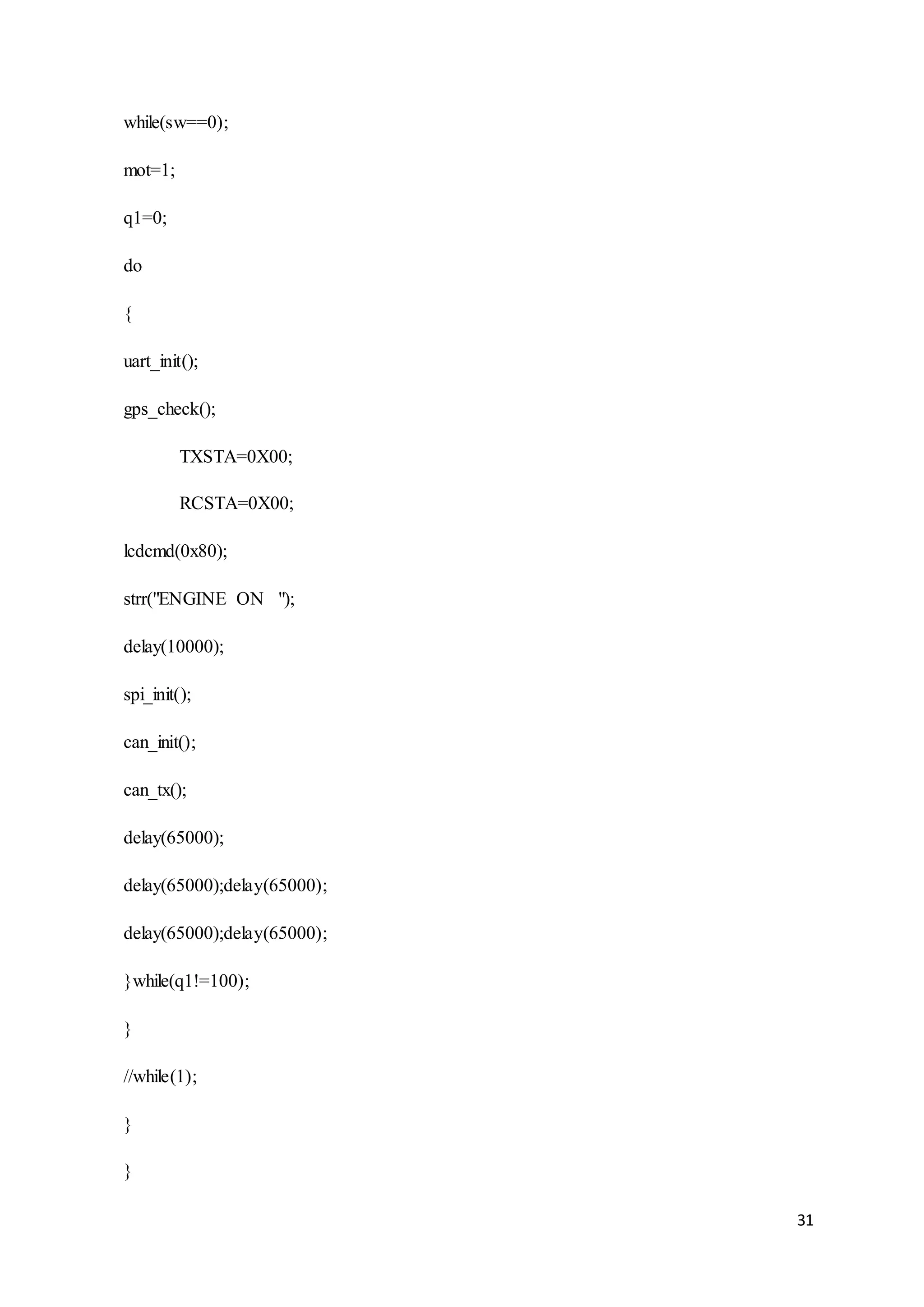 31
while(sw==0);
mot=1;
q1=0;
do
{
uart_init();
gps_check();
TXSTA=0X00;
RCSTA=0X00;
lcdcmd(0x80);
strr("ENGINE ON ");
delay(10000);
spi_init();
can_init();
can_tx();
delay(65000);
delay(65000);delay(65000);
delay(65000);delay(65000);
}while(q1!=100);
}
//while(1);
}
}
 