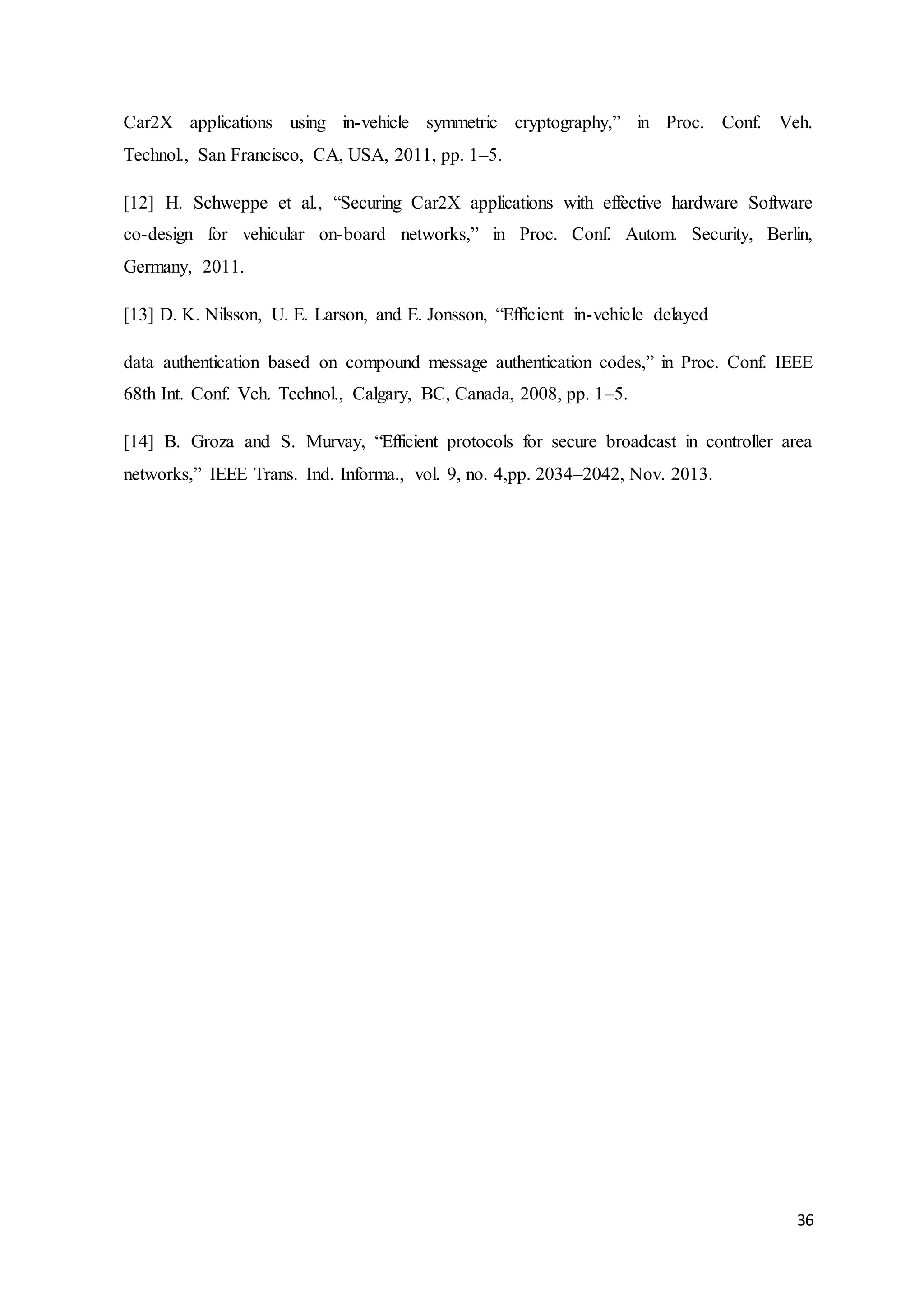 36
Car2X applications using in-vehicle symmetric cryptography,” in Proc. Conf. Veh.
Technol., San Francisco, CA, USA, 2011, pp. 1–5.
[12] H. Schweppe et al., “Securing Car2X applications with effective hardware Software
co-design for vehicular on-board networks,” in Proc. Conf. Autom. Security, Berlin,
Germany, 2011.
[13] D. K. Nilsson, U. E. Larson, and E. Jonsson, “Efficient in-vehicle delayed
data authentication based on compound message authentication codes,” in Proc. Conf. IEEE
68th Int. Conf. Veh. Technol., Calgary, BC, Canada, 2008, pp. 1–5.
[14] B. Groza and S. Murvay, “Efficient protocols for secure broadcast in controller area
networks,” IEEE Trans. Ind. Informa., vol. 9, no. 4,pp. 2034–2042, Nov. 2013.
 