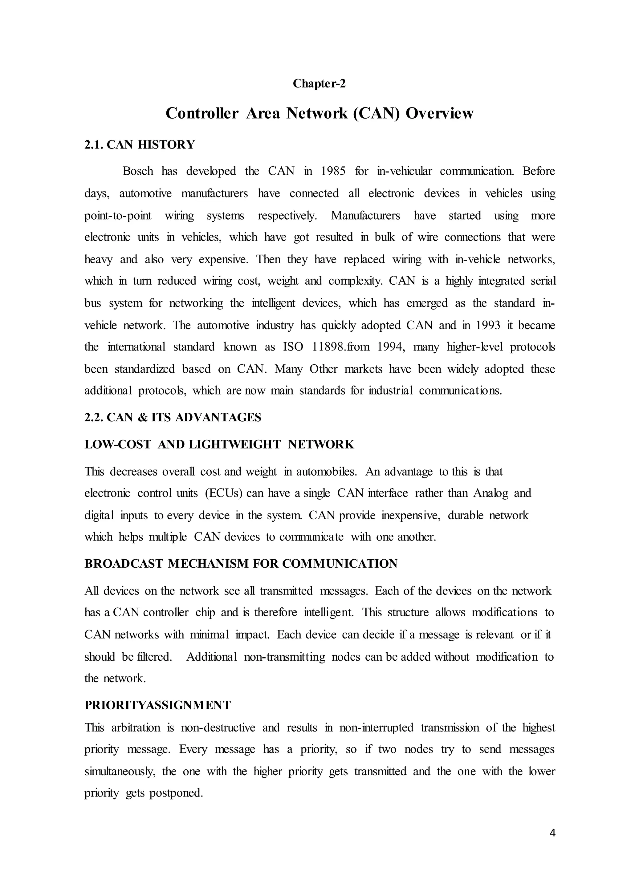 4
Chapter-2
Controller Area Network (CAN) Overview
2.1. CAN HISTORY
Bosch has developed the CAN in 1985 for in-vehicular communication. Before
days, automotive manufacturers have connected all electronic devices in vehicles using
point-to-point wiring systems respectively. Manufacturers have started using more
electronic units in vehicles, which have got resulted in bulk of wire connections that were
heavy and also very expensive. Then they have replaced wiring with in-vehicle networks,
which in turn reduced wiring cost, weight and complexity. CAN is a highly integrated serial
bus system for networking the intelligent devices, which has emerged as the standard in-
vehicle network. The automotive industry has quickly adopted CAN and in 1993 it became
the international standard known as ISO 11898.from 1994, many higher-level protocols
been standardized based on CAN. Many Other markets have been widely adopted these
additional protocols, which are now main standards for industrial communications.
2.2. CAN & ITS ADVANTAGES
LOW-COST AND LIGHTWEIGHT NETWORK
This decreases overall cost and weight in automobiles. An advantage to this is that
electronic control units (ECUs) can have a single CAN interface rather than Analog and
digital inputs to every device in the system. CAN provide inexpensive, durable network
which helps multiple CAN devices to communicate with one another.
BROADCAST MECHANISM FOR COMMUNICATION
All devices on the network see all transmitted messages. Each of the devices on the network
has a CAN controller chip and is therefore intelligent. This structure allows modifications to
CAN networks with minimal impact. Each device can decide if a message is relevant or if it
should be filtered. Additional non-transmitting nodes can be added without modification to
the network.
PRIORITYASSIGNMENT
This arbitration is non-destructive and results in non-interrupted transmission of the highest
priority message. Every message has a priority, so if two nodes try to send messages
simultaneously, the one with the higher priority gets transmitted and the one with the lower
priority gets postponed.
 