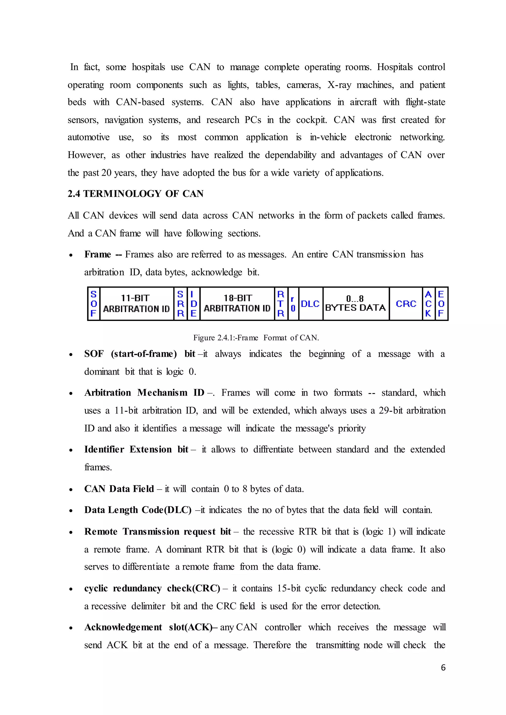 6
In fact, some hospitals use CAN to manage complete operating rooms. Hospitals control
operating room components such as lights, tables, cameras, X-ray machines, and patient
beds with CAN-based systems. CAN also have applications in aircraft with flight-state
sensors, navigation systems, and research PCs in the cockpit. CAN was first created for
automotive use, so its most common application is in-vehicle electronic networking.
However, as other industries have realized the dependability and advantages of CAN over
the past 20 years, they have adopted the bus for a wide variety of applications.
2.4 TERMINOLOGY OF CAN
All CAN devices will send data across CAN networks in the form of packets called frames.
And a CAN frame will have following sections.
 Frame -- Frames also are referred to as messages. An entire CAN transmission has
arbitration ID, data bytes, acknowledge bit.
Figure 2.4.1:-Frame Format of CAN.
 SOF (start-of-frame) bit –it always indicates the beginning of a message with a
dominant bit that is logic 0.
 Arbitration Mechanism ID –. Frames will come in two formats -- standard, which
uses a 11-bit arbitration ID, and will be extended, which always uses a 29-bit arbitration
ID and also it identifies a message will indicate the message's priority
 Identifier Extension bit – it allows to diffrentiate between standard and the extended
frames.
 CAN Data Field – it will contain 0 to 8 bytes of data.
 Data Length Code(DLC) –it indicates the no of bytes that the data field will contain.
 Remote Transmission request bit – the recessive RTR bit that is (logic 1) will indicate
a remote frame. A dominant RTR bit that is (logic 0) will indicate a data frame. It also
serves to differentiate a remote frame from the data frame.
 cyclic redundancy check(CRC) – it contains 15-bit cyclic redundancy check code and
a recessive delimiter bit and the CRC field is used for the error detection.
 Acknowledgement slot(ACK)– any CAN controller which receives the message will
send ACK bit at the end of a message. Therefore the transmitting node will check the
 