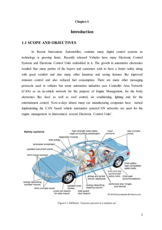 1
Chapter-1
Introduction
1.1 SCOPE AND OBJECTIVES
In Recent Innovations Automobiles, contains many digital control systems as
technology is growing faster. Recently released Vehicles have many Electronic Control
Systems and Electronic Control Units embedded in it. The growth in automotive electronics
resulted that many parties of the buyers and customers wish to have a better safety along
with good comfort and also many other luxurious and saving features like improved
emission control and also reduced fuel consumption. There are many other messaging
protocols used in vehicles but some automotive industries uses Controller Area Network
(CAN) as an in-vehicle network for the purpose of Engine Management, for the body
electronics like door as well as roof control, air conditioning, lighting and for the
entertainment control. Now-a-days almost many car manufacturing companies have started
implementing the CAN based vehicle automation system.CAN networks are used for the
engine management to interconnect several Electronic Control Units’.
Figure1.1:-Different Features present in a modern car
 