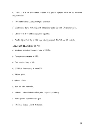 14
o Timer 2: is 8 bit timer/counter contains 8 bit period registers which will be pre-scalar
and post-scalar.
o 10bit multichannel Analog to Digital converter
o Synchronous Serial Port along with SPI (master code) and with I2C (master/slave).
o USART with 9 bit address detection capability.
o Parallel Slave Port that is 8 bit wide with the external RD, WR and CS controls.
4.1.2.3. KEY FEATURES OF PIC
o Maximum operating frequency is up to 20MHz.
o Flash program memory is 8KB.
o Data memory is up to 368.
o EEPROM data memory is up to 256.
o 5 in/out ports.
o contains 3 timers.
o there are 2 CCP modules.
o contains 2 serial communication ports i.e (MSSP, USART).
o PSP is parallel communication port
o 10bit A/D module i.e with 8 channels
 
