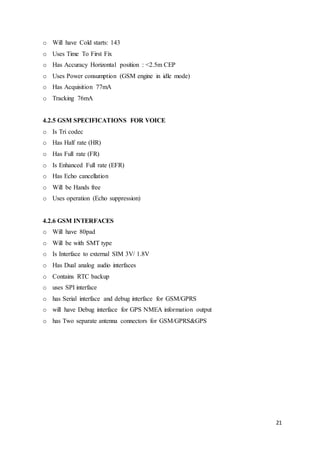 21
o Will have Cold starts: 143
o Uses Time To First Fix
o Has Accuracy Horizontal position : <2.5m CEP
o Uses Power consumption (GSM engine in idle mode)
o Has Acquisition 77mA
o Tracking 76mA
4.2.5 GSM SPECIFICATIONS FOR VOICE
o Is Tri codec
o Has Half rate (HR)
o Has Full rate (FR)
o Is Enhanced Full rate (EFR)
o Has Echo cancellation
o Will be Hands free
o Uses operation (Echo suppression)
4.2.6 GSM INTERFACES
o Will have 80pad
o Will be with SMT type
o Is Interface to external SIM 3V/ 1.8V
o Has Dual analog audio interfaces
o Contains RTC backup
o uses SPI interface
o has Serial interface and debug interface for GSM/GPRS
o will have Debug interface for GPS NMEA information output
o has Two separate antenna connectors for GSM/GPRS&GPS
 