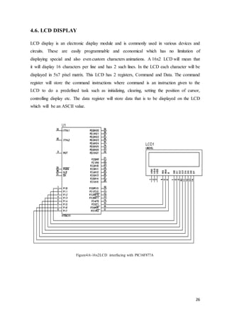26
4.6. LCD DISPLAY
LCD display is an electronic display module and is commonly used in various devices and
circuits. These are easily programmable and economical which has no limitation of
displaying special and also even custom characters animations. A 16x2 LCD will mean that
it will display 16 characters per line and has 2 such lines. In the LCD each character will be
displayed in 5x7 pixel matrix. This LCD has 2 registers, Command and Data. The command
register will store the command instructions where command is an instruction given to the
LCD to do a predefined task such as initializing, clearing, setting the position of cursor,
controlling display etc. The data register will store data that is to be displayed on the LCD
which will be an ASCII value.
Figure4.6:-16x2LCD interfacing with PIC16F877A
 