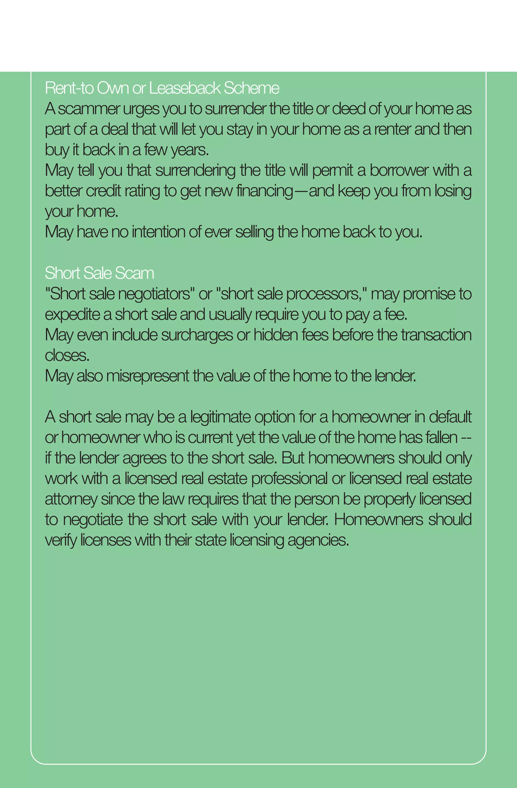 Rent-to Own or Leaseback Scheme
Ascammerurgesyoutosurrenderthetitleordeedofyourhomeas
part of a deal that will let you stay in your home as a renter and then
buy it back in a few years.
May tell you that surrendering the title will permit a borrower with a
better credit rating to get new financing—and keep you from losing
your home.
May have no intention of ever selling the home back to you.
Short Sale Scam
"Short sale negotiators" or "short sale processors," may promise to
expedite a short sale and usually require you to pay a fee.
May even include surcharges or hidden fees before the transaction
closes.
May also misrepresent the value of the home to the lender.
A short sale may be a legitimate option for a homeowner in default
orhomeownerwhoiscurrentyetthevalueofthehomehasfallen--
if the lender agrees to the short sale. But homeowners should only
work with a licensed real estate professional or licensed real estate
attorney since the law requires that the person be properly licensed
to negotiate the short sale with your lender. Homeowners should
verify licenses with their state licensing agencies.
 