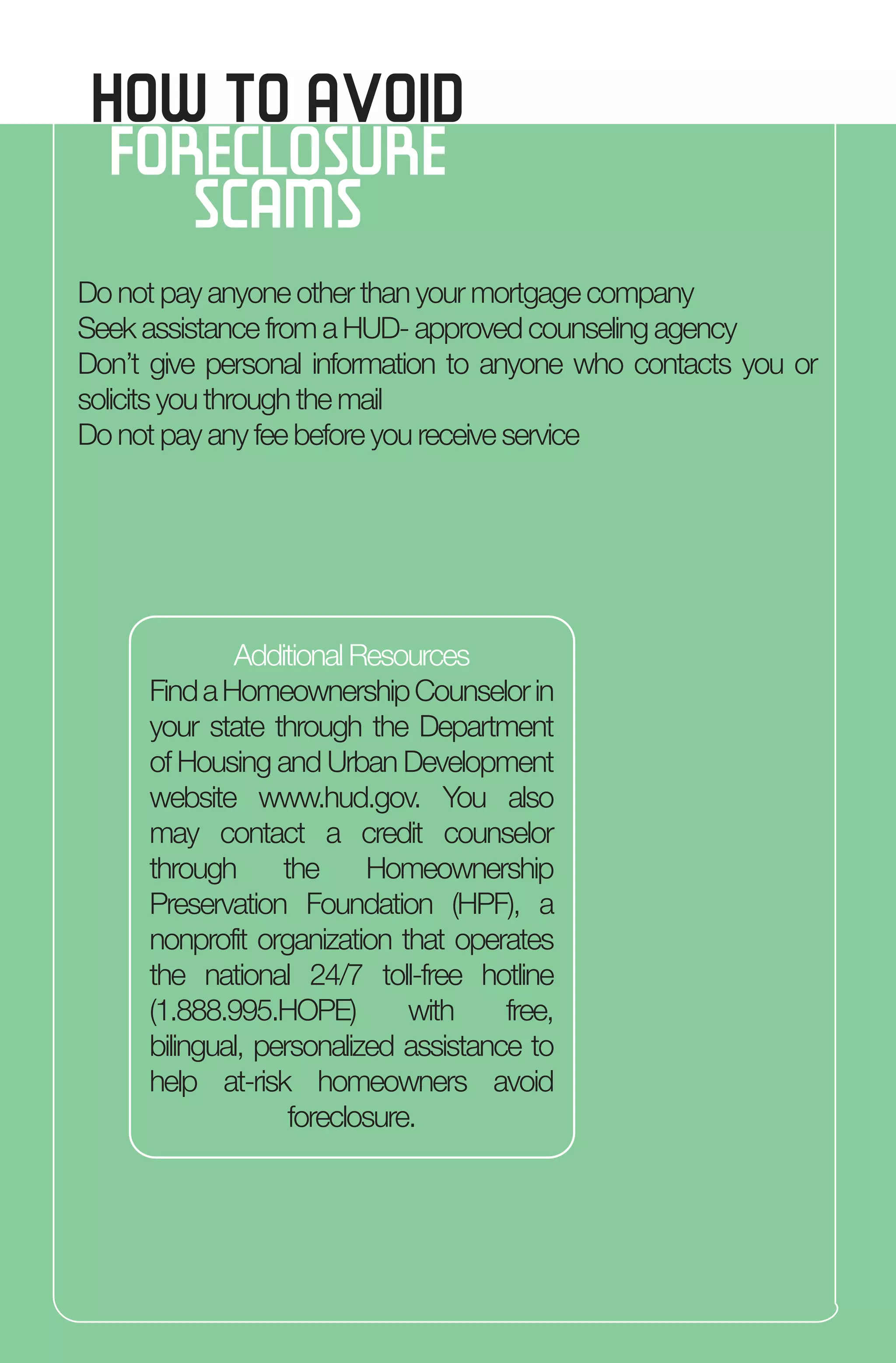 Do not pay anyone other than your mortgage company
Seek assistance from a HUD- approved counseling agency
Don’t give personal information to anyone who contacts you or
solicits you through the mail
Do not pay any fee before you receive service
HOW TO AVOID
FORECLOSURE
SCAMS
Additional Resources
FindaHomeownershipCounselorin
your state through the Department
of Housing and Urban Development
website www.hud.gov. You also
may contact a credit counselor
through the Homeownership
Preservation Foundation (HPF), a
nonprofit organization that operates
the national 24/7 toll-free hotline
(1.888.995.HOPE) with free,
bilingual, personalized assistance to
help at-risk homeowners avoid
foreclosure.
 