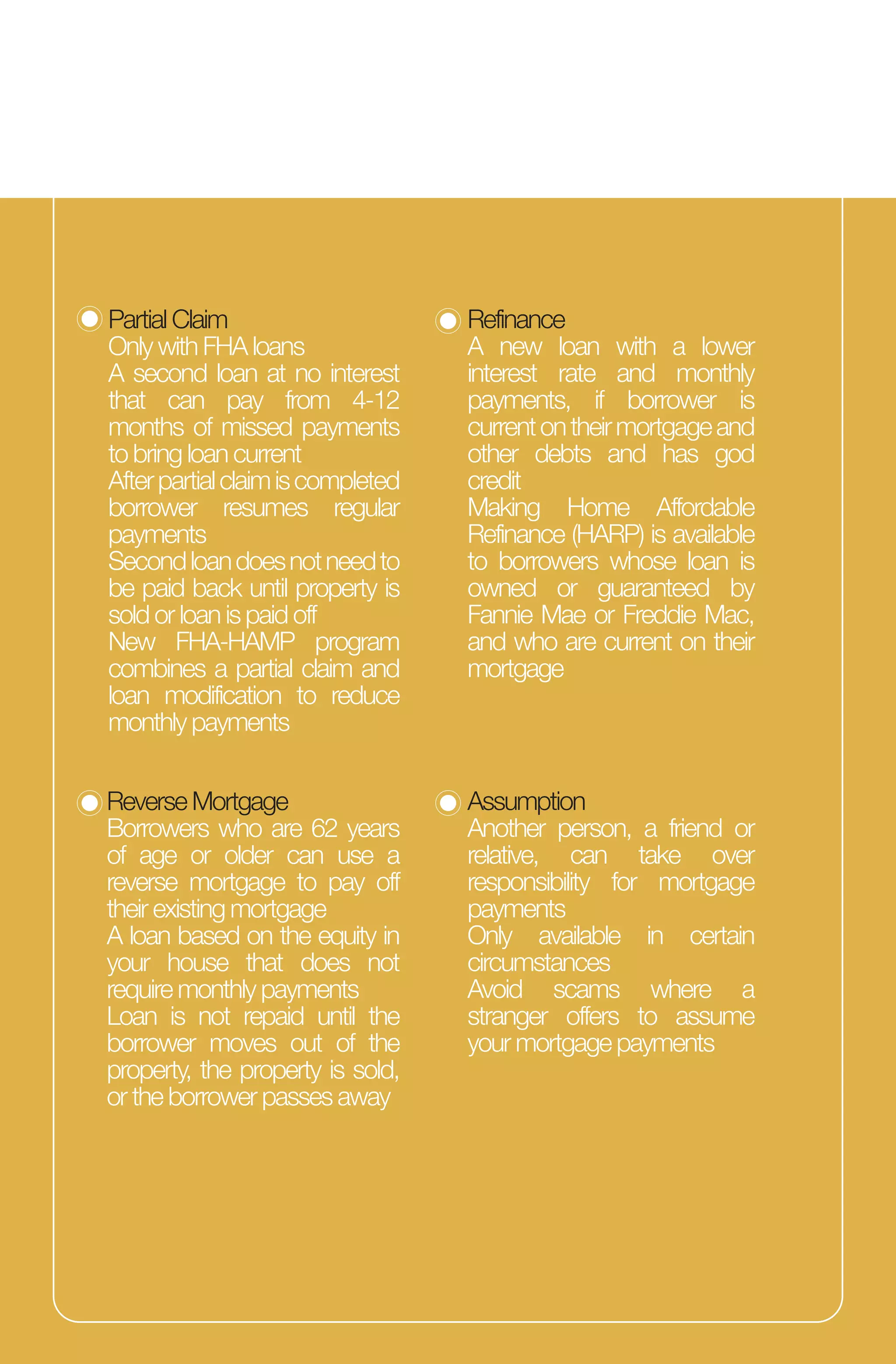 Partial Claim
Only with FHA loans
A second loan at no interest
that can pay from 4-12
months of missed payments
to bring loan current
Afterpartialclaimiscompleted
borrower resumes regular
payments
Secondloandoesnotneedto
be paid back until property is
sold or loan is paid off
New FHA-HAMP program
combines a partial claim and
loan modification to reduce
monthly payments
Refinance
A new loan with a lower
interest rate and monthly
payments, if borrower is
currentontheirmortgageand
other debts and has god
credit
Making Home Affordable
Refinance (HARP) is available
to borrowers whose loan is
owned or guaranteed by
Fannie Mae or Freddie Mac,
and who are current on their
mortgage
Reverse Mortgage
Borrowers who are 62 years
of age or older can use a
reverse mortgage to pay off
their existing mortgage
A loan based on the equity in
your house that does not
require monthly payments
Loan is not repaid until the
borrower moves out of the
property, the property is sold,
or the borrower passes away
Assumption
Another person, a friend or
relative, can take over
responsibility for mortgage
payments
Only available in certain
circumstances
Avoid scams where a
stranger offers to assume
your mortgage payments
 