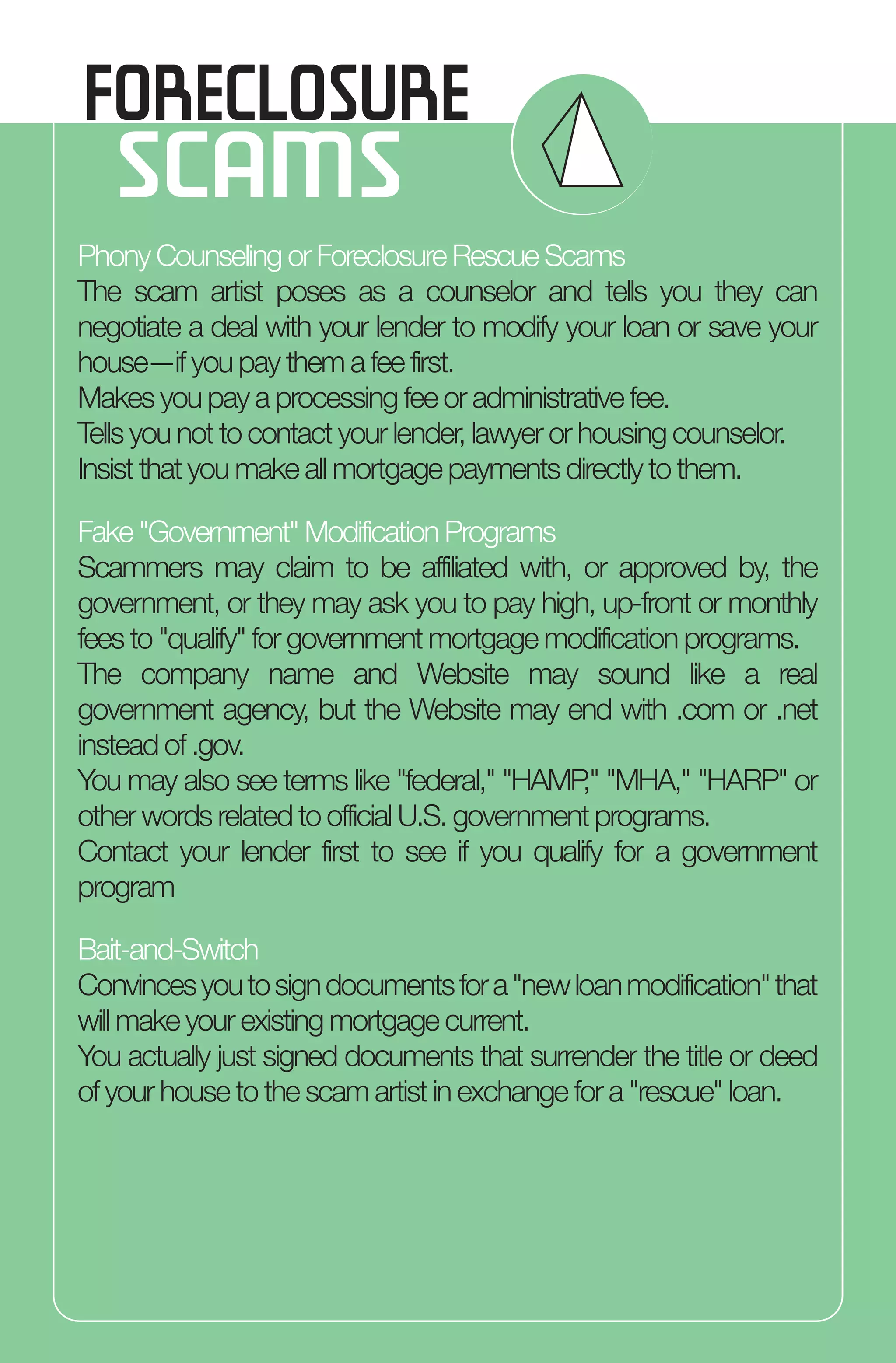 FORECLOSURE
SCAMS
Phony Counseling or Foreclosure Rescue Scams
The scam artist poses as a counselor and tells you they can
negotiate a deal with your lender to modify your loan or save your
house—if you pay them a fee first.
Makes you pay a processing fee or administrative fee.
Tells you not to contact your lender, lawyer or housing counselor.
Insist that you make all mortgage payments directly to them.
Fake "Government" Modification Programs
Scammers may claim to be affiliated with, or approved by, the
government, or they may ask you to pay high, up-front or monthly
fees to "qualify" for government mortgage modification programs.
The company name and Website may sound like a real
government agency, but the Website may end with .com or .net
instead of .gov.
You may also see terms like "federal," "HAMP," "MHA," "HARP" or
other words related to official U.S. government programs.
Contact your lender first to see if you qualify for a government
program
Bait-and-Switch
Convincesyoutosigndocumentsfora"newloanmodification"that
will make your existing mortgage current.
You actually just signed documents that surrender the title or deed
of your house to the scam artist in exchange for a "rescue" loan.
 