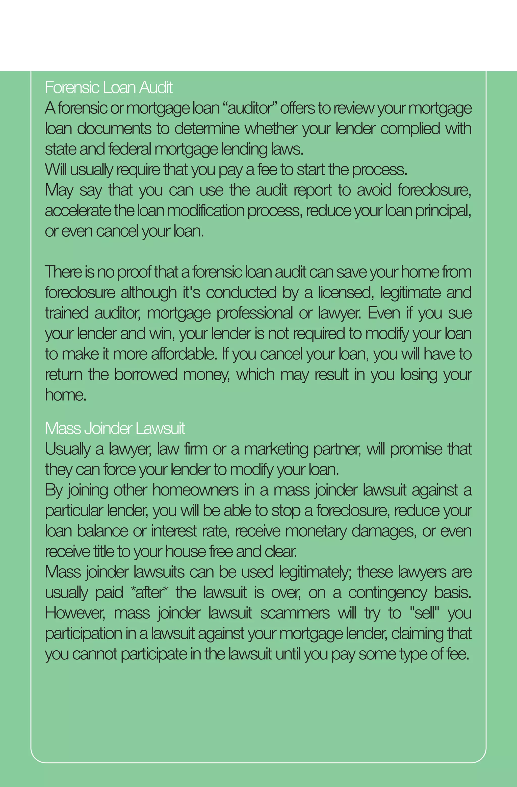 Forensic Loan Audit
Aforensicormortgageloan“auditor”offerstoreviewyourmortgage
loan documents to determine whether your lender complied with
state and federal mortgage lending laws.
Will usually require that you pay a fee to start the process.
May say that you can use the audit report to avoid foreclosure,
acceleratetheloanmodificationprocess,reduceyourloanprincipal,
or even cancel your loan.
Thereisnoproofthataforensicloanauditcansaveyourhomefrom
foreclosure although it's conducted by a licensed, legitimate and
trained auditor, mortgage professional or lawyer. Even if you sue
your lender and win, your lender is not required to modify your loan
to make it more affordable. If you cancel your loan, you will have to
return the borrowed money, which may result in you losing your
home.
Mass Joinder Lawsuit
Usually a lawyer, law firm or a marketing partner, will promise that
they can force your lender to modify your loan.
By joining other homeowners in a mass joinder lawsuit against a
particular lender, you will be able to stop a foreclosure, reduce your
loan balance or interest rate, receive monetary damages, or even
receive title to your house free and clear.
Mass joinder lawsuits can be used legitimately; these lawyers are
usually paid *after* the lawsuit is over, on a contingency basis.
However, mass joinder lawsuit scammers will try to "sell" you
participation in a lawsuit against your mortgage lender, claiming that
you cannot participate in the lawsuit until you pay some type of fee.
 