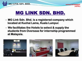 MG LINK SDN. BHD.
MG LINK SDN. BHD.
- MG Link Sdn. Bhd. is a registered company which
located at Kuchai Lama, Kuala Lumpur.
- We facilitates the Hotels to select & supply the
students from Overseas for internship programmed
at Malaysia.
HOTELS INTERNSHIP
(HOTEL)
 
