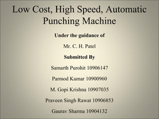 Low Cost, High Speed, Automatic
Punching Machine
Under the guidance of
Mr. C. H. Patel
Submitted By
Samarth Purohit 10906147
Parmod Kumar 10900960
M. Gopi Krishna 10907035
Praveen Singh Rawat 10906853
Gaurav Sharma 10904132
 