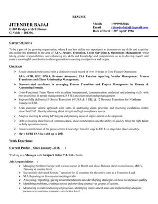 RESUME
JITENDER BAJAJ
C-305 Design arch E Homes
G Noida – 201306.
Mobile : 9999983826
Email : jitenderbajaj1@gmail.com
Date of Birth : 30th
April’ 1986
Career Objective
To be a part of the growing organization, where I can best utilize my experience to demonstrate my skills and expertise
and utilize my potential in the area of F&A, Process Transition, Client Servicing & Operations Management while
taking greater responsibilities, and enhancing my skills and knowledge and competencies so as to develop myself and
make a meaningful contribution to the organization in meeting its objectives and targets.
Overview
 Result oriented professional with a distinctive track record of over 10 years in Core Finance Operations-
F&A –R2R, O2C, FP&A, Revenue Assurance, USA Taxation reporting, Vendor Management, Process
Transitions and Client Relationship Management.
 Demonstrated excellence in managing Process Transition and Project Management in Finance &
Accounting Domain.
 Cross-Functional Team Player with excellent interpersonal, communication, analytical and planning skills with
proven abilities in people management (25 FTE) and client relationship management.
 Successfully delivered 5 Onsite Transition (4 USA & 1 UK) & 12 Remote Transition for Northern
Europe in R2R.
 Keen customer centric approach with skills in addressing client priorities and resolving escalations within
prescribed TAT, thereby attaining client delight and high compliance scores.
 Adept at meeting & setting KPI targets and planning areas of improvement or development.
 Deft in ensuring clear lines of communication, close collaboration and the ability to quickly bring the right talent
to daily operations issues.
 Ensures stabilization of the process from Knowledge Transfer stage to GO Live stage take place smoothly.
 Have B1/B2 US Visa valid up to 2021.
Work Experience
Current Profile – Since January, 2016 :
Working as a Manager with Genpact India Pvt. Ltd., Noida.
Job Responsibilities :
 Managing Northern Europe with various aspect in Month end close, Balance sheet reconciliation, MJE’s,
Treasury at country level.
 Successfully delivered Remote Transition for 12 countries for the entire team as a Transition Lead.
 SLA Reporting on Governance meetings/calls
 Analyzing, reporting, giving recommendations and developing strategies on how to improve quality
 Identifying problems, creating choices and providing alternatives courses of actions.
 Monitoring overall functioning of processes, identifying improvement areas and implementing adequate
measures to maximize customer satisfaction level.
 