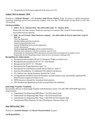  Responsible for Performance appraisal for the team size of 20.
August’ 2011 to January’ 2016 :
Worked as a Assistant Manager - with Accenture India Private Limited, Noida. Accenture is a global management
consulting, technology services and outsourcing company, with more than 223,000 people serving clients in more than
120 countries.
Job Responsibilities :
 FP&A –for an Telecom Client : Key deliverables (July 14 – January 2016)
Responsible for-Capex analysis, Headcount reporting, Cost analysis, P&L actual & forecast reporting,
Receivables Forecast reporting
 R2R- for an US based Major Insurance company - Key deliverables & Process supervised –(Aug’11-
July 14)
USA Tax Reporting
Monthly Balancing & Reconciliation
Financial Operational Reversal
Backup Withholding Removal and suppression
Vendor maintenance
Handling team size of 25 plus with diversified Portfolios.
Fabulous client reputation with Zero escalation since Go Live.
Responsible for maintaining OPEX documents and assist team & management in regular review.
Responsible for SLA Reporting at deal/ client level on Governance meetings/calls
Recognitions & Achievements :
 Recognized and awarded with Q3’12 Champion Trophy at center Level
 Recognized and awarded for H1 FY’14 - First Runner
 Recognized for Q3 FY '12 - Whizkid
 Recognized for People Retention-April ’13
 Recognized for contribution towards Service Deliver- April’12
 Resource Revalidation, 10 Additional FTE added to the process.
 0% Attrition rate during Insurance Account for 3 years
 As Operational excellence focal for Insurance account (client Level), successfully organized IPL
(Idea Premier League) at Cluster Level.
 HIPO resources released for Accenture future projects.
 30% Productivity Benefit given to the account before the timeliness.
Knowledge Transfer/ Transition :
Successfully delivery in Knowledge Transfer with Proficiency scores -5/5 with 100% DTP/SOP Sign off at
client location
 Transitioned Tax Reporting GBD Phase 1 for USA based client
 Transitioned Tax Reporting P&C Phase 1 for USA based Client
 Transitioned Tax Reporting P&C Phase 2 (BUWH) for USA based Client
 Transitioned FP&A Business for one of Prestigious Telecom Client, UK
June 2010 to July’ 2011 :
Worked as a Assistant Manager with Shyam Telecom Limited, Gurgaon.
Job Responsibilities :
 