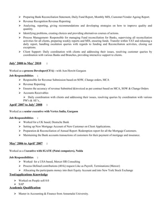  Preparing Bank Reconciliation Statement, Daily Fund Report, Monthly MIS, Customer/Vendor Ageing Report.
 Revenue Recognition Revenue Reporting.
 Analyzing, reporting, giving recommendations and developing strategies on how to improve quality and
quantity.
 Identifying problems, creating choices and providing alternatives courses of actions.
 Process Management- Responsible for managing Fund reconciliation for Banks, supervising all reconciliation
activities for all clients, preparing weekly reports and MIS, ensuring funds. Transfer within TAT and releasing a
daily report, handling escalation queries with regards to funding and Reconciliation activities, closing out
exceptions.
 Client Support- Daily coordination with clients and addressing their issues, resolving customer queries by
coordination with various Banks and Branches, providing interactive support to clients.
July’ 2008 to May’ 2010 :
Worked as a process Developer(CFA) - with Aon Hewitt Gurgaon
Job Responsibilities :
 Responsible for Revenue Submission based on SOW, Change orders, MCA
 Revenue Reporting
 Ensures the accuracy of revenue Submitted &invoiced as per contract based on MCA, SOW & Change Orders
 Accounts Receivables
 Daily coordination with clients and addressing their issues, resolving queries by coordination with various
PM’s & AE’s.
April’ 2007 to July’ 2008 :
Worked as a senior executive with Vertex India, Gurgaon
Job Responsibilities :
 Worked for a UK based, Deutsche Bank
 Setting up New Mortgage Account of New Customer on Client Applications.
 Preparation & Reconciliation of Annual Report /Redemption report for all the Mortgage Customers.
 Maintaining the Bank accounts transactions of customers for their payment of mortgage and insurance.
May’ 2006 to April’ 2007 :
Worked as a Executive with IGATE (Patni computers), Noida
Job Responsibilities :
 Worked for a USA based, Mercer HR Consulting
 Process Defined contributions (401k) request Like as Payroll, Terminations (Mercer)
 Allocating the participants money into their Equity Account and into New York Stock Exchange
Tool/applications Knowledge
 Worked on People soft 8.0
 SAP
Academic Qualification
 Master in Accounting & Finance from Annamalai University.
 