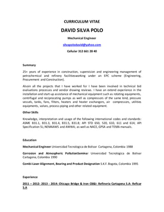 CURRICULUM VITAE
DAVID SILVA POLO
Mechanical Engineer
silvapolodavid@yahoo.com
Cellular 312 661 28 40
Summary
25+ years of experience in construction, supervision and engineering management of
petrochemical and refinery facilitiesworking under an EPC scheme (Engineering,
Procurement and Construction).
Alsoin all the projects that I have worked for I have been involved in technical bid
evaluations processes and vendor drawing reviews. I have an extend experience in the
installation and start-up assistance of mechanical equipment such as rotating equipments,
centrifugal and reciprocating pumps as well as compressors of the same kind, pressure
vessels, tanks, fans, filters, heaters and heater exchangers, air compressors, utilities
equipments, valves, process piping and other related equipment.
Other Skills
Knowledge, interpretation and usage of the following international codes and standards:
ASME B31.1, B31.3, B31.4, B31.5, B31.8; API STD 650, 520, 610, 611 and 614; API
Specification 5L; NEMAAWS and AWWA; as well as NACE, GPSA and TEMA manuals.
Education
Mechanical Engineer Universidad Tecnologica de Bolivar Cartagena, Colombia 1988
Corrosion and Atmospheric PollutionSeminar Universidad Tecnologica de Bolivar
Cartagena, Colombia 1990
Combi-Laser Alignment, Bearing and Product Designation S.K.F. Bogota, Colombia 1995
Experience
2011 – 2012- 2013 - 2014: Chicago Bridge & Iron CB&I- Refineria Cartagena S.A- Reficar
S.A
 