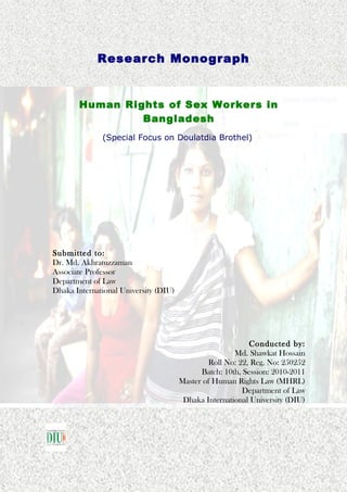 Human Rights of Sex Workers in
Bangladesh
(Special Focus on Doulatdia Brothel)
Submitted to:
Dr. Md. Akhratuzzaman
Associate Professor
Department of Law
Dhaka International University (DIU)
Conducted by:
Md. Shawkat Hossain
Roll No: 22, Reg. No: 250252
Batch: 10th, Session: 2010-2011
Master of Human Rights Law (MHRL)
Department of Law
Dhaka International University (DIU)
Research Monograph
 