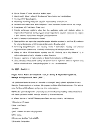  On call Support. (Outside normal UK working hours)
 Attend weekly delivery calls with Development Team, testing and Interface team.
 Comply with BT Security policy.
 Proactively monitoring the system & system processes/logs for any failures.
 Deal with Service Requests, Ad-hoc requests/Queries, Incidents, Problem records and change.
 Experienced MS Excel, Word, Power point.
 Provide workaround solutions (other than the application code) until strategic solution is
implemented. Proactively identify any pain areas in operational & system processes and propose
& drive a Service Improvement Plan (SIP’s) to address them.
 DOPD (Delivery on promised date) is intact.
 Documentation and conducting knowledge sharing & training sessions for both inter & intra teams
for better understanding of E2E process and productive & quality output.
 Reviewing Design/Deliveries and providing inputs / clarifications including non-functional
requirements like performance, scalability, housekeeping, etc for development teams.
 Played key role in BT Retail system migration from IRB 2.2-Oracle 10g to IRB5.3-Oracle 11g by
writing automated scripts for migration to reduce downtime
 Hands on experience of implementation of Golden Gate replication on MIS system
 Along with above role currently working with delivery team to implement database migration using
Oracle Golden Gate from Unix operating system to Linux Database server.
Oct 2007 – Sept 2010
Project Name: Avalon Development Team, BT Billing & Payments Programme,
Manage Billing product & Tariff (MBPT).
The system titled AVALON (BReCon - BT Retail’s Convergent Billing System) is provided by Tech
Mahindra. The application is to provide a Billing system for Billing BT’s Retail customers. This is done
using the Geneva Billing System and several other customizations.
MBPT is the system that provides functionality to automatically configure billing entities into Geneva
that will be specified in an XML message delivered by an external system.
As a Team Member of the MBPT Development Team was responsible for the following -
1) Requirement Analysis.
2) Low Level Design.
3) Coding.
4) Unit Test Plan and Test data preparation.
5) Unit testing.
6) Performing Next Box Testing (NBT).
7) Preparing Deliverables.
 