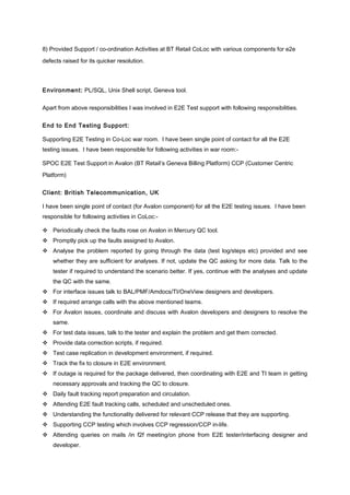 8) Provided Support / co-ordination Activities at BT Retail CoLoc with various components for e2e
defects raised for its quicker resolution.
Environment: PL/SQL, Unix Shell script, Geneva tool.
Apart from above responsibilities I was involved in E2E Test support with following responsibilities.
End to End Testing Support:
Supporting E2E Testing in Co-Loc war room. I have been single point of contact for all the E2E
testing issues. I have been responsible for following activities in war room:-
SPOC E2E Test Support in Avalon (BT Retail’s Geneva Billing Platform) CCP (Customer Centric
Platform)
Client: British Telecommunication, UK
I have been single point of contact (for Avalon component) for all the E2E testing issues. I have been
responsible for following activities in CoLoc:-
 Periodically check the faults rose on Avalon in Mercury QC tool.
 Promptly pick up the faults assigned to Avalon.
 Analyse the problem reported by going through the data (test log/steps etc) provided and see
whether they are sufficient for analyses. If not, update the QC asking for more data. Talk to the
tester if required to understand the scenario better. If yes, continue with the analyses and update
the QC with the same.
 For interface issues talk to BAL/PMF/Amdocs/TI/OneView designers and developers.
 If required arrange calls with the above mentioned teams.
 For Avalon issues, coordinate and discuss with Avalon developers and designers to resolve the
same.
 For test data issues, talk to the tester and explain the problem and get them corrected.
 Provide data correction scripts, if required.
 Test case replication in development environment, if required.
 Track the fix to closure in E2E environment.
 If outage is required for the package delivered, then coordinating with E2E and TI team in getting
necessary approvals and tracking the QC to closure.
 Daily fault tracking report preparation and circulation.
 Attending E2E fault tracking calls, scheduled and unscheduled ones.
 Understanding the functionality delivered for relevant CCP release that they are supporting.
 Supporting CCP testing which involves CCP regression/CCP in-life.
 Attending queries on mails /in f2f meeting/on phone from E2E tester/interfacing designer and
developer.
 