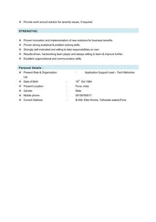  Provide work around solution for severity issues, if required.
STRENGTHS:
 Proven innovation and implementation of new solutions for business benefits
 Proven strong analytical & problem solving skills.
 Strongly self-motivated and willing to take responsibilities on own.
 Results-driven, hardworking team player and always willing to learn & improve further.
 Excellent organizational and communication skills.
Personal Details :
 Present Role & Organization : Application Support Lead – Tech Mahindra
Ltd.
 Date of Birth : 16
th
Oct 1984
 Present Location : Pune, India
 Gender : Male
 Mobile phone : 09158785017
 Current Address : B-306, Elite Homes, Tathwade wakad,Pune
 