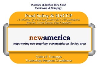 Food Safety & HACCPFood Safety & HACCP
A collection of FHS best practices for NAF participantsA collection of FHS best practices for NAF participants
from the Green Banana Food Committeefrom the Green Banana Food Committee
Overview of English-Thru-FoodOverview of English-Thru-Food
Curriculum & PedagogyCurriculum & Pedagogy
Carlos F. CamargoCarlos F. Camargo
Technology Program CoordinatorTechnology Program Coordinator
newnewamericaamerica
empowering new american communities in the bay areaempowering new american communities in the bay area
 