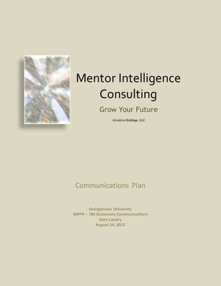 Communications Plan
Georgetown University
MPPR – 780 Grassroots Communications
John Landry
August 14, 2015
Mentor Intelligence
Consulting
Grow Your Future
ALtuitive Holdings, LLC
 