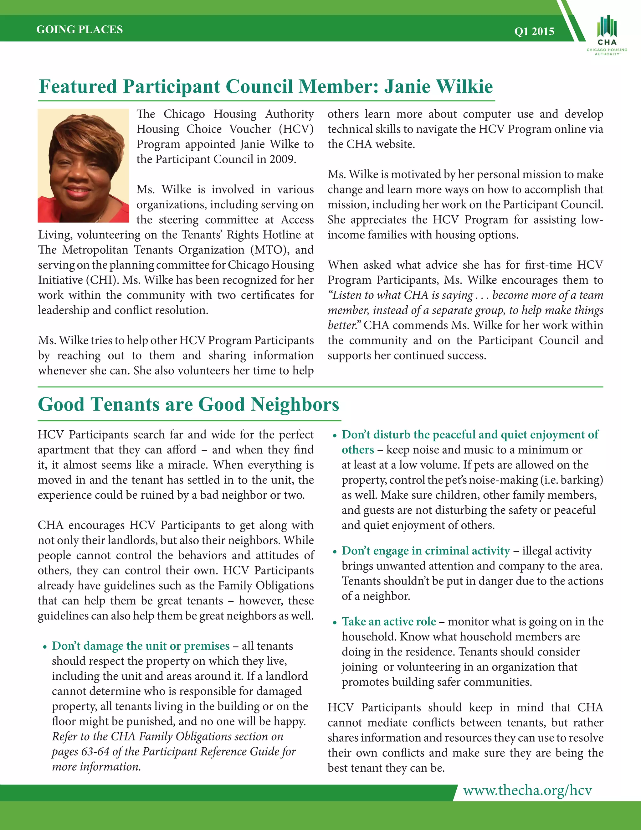 www.thecha.org/hcv
GOING PLACES Q1 2015
HCV Participants search far and wide for the perfect
apartment that they can afford – and when they find
it, it almost seems like a miracle. When everything is
moved in and the tenant has settled in to the unit, the
experience could be ruined by a bad neighbor or two.
CHA encourages HCV Participants to get along with
not only their landlords, but also their neighbors. While
people cannot control the behaviors and attitudes of
others, they can control their own. HCV Participants
already have guidelines such as the Family Obligations
that can help them be great tenants – however, these
guidelines can also help them be great neighbors as well.
•	Don’t damage the unit or premises – all tenants
	 should respect the property on which they live,
	 including the unit and areas around it. If a landlord
	 cannot determine who is responsible for damaged
	 property, all tenants living in the building or on the
	 floor might be punished, and no one will be happy.
	 Refer to the CHA Family Obligations section on
	 pages 63-64 of the Participant Reference Guide for
	 more information.
Good Tenants are Good Neighbors
•	Don’t disturb the peaceful and quiet enjoyment of
	 others – keep noise and music to a minimum or
	 at least at a low volume. If pets are allowed on the
	 property, control the pet’s noise-making (i.e. barking)
	 as well. Make sure children, other family members,
	 and guests are not disturbing the safety or peaceful
	 and quiet enjoyment of others.
•	Don’t engage in criminal activity – illegal activity
	 brings unwanted attention and company to the area.
	 Tenants shouldn’t be put in danger due to the actions
	 of a neighbor.
•	Take an active role – monitor what is going on in the
	 household. Know what household members are
	 doing in the residence. Tenants should consider
	 joining or volunteering in an organization that
	 promotes building safer communities.
HCV Participants should keep in mind that CHA
cannot mediate conflicts between tenants, but rather
shares information and resources they can use to resolve
their own conflicts and make sure they are being the
best tenant they can be.
Featured Participant Council Member: Janie Wilkie
The Chicago Housing Authority
Housing Choice Voucher (HCV)
Program appointed Janie Wilke to
the Participant Council in 2009.
Ms. Wilke is involved in various
organizations, including serving on
the steering committee at Access
Living, volunteering on the Tenants’ Rights Hotline at
The Metropolitan Tenants Organization (MTO), and
servingontheplanningcommitteeforChicagoHousing
Initiative (CHI). Ms. Wilke has been recognized for her
work within the community with two certificates for
leadership and conflict resolution.
Ms. Wilke tries to help other HCV Program Participants
by reaching out to them and sharing information
whenever she can. She also volunteers her time to help
others learn more about computer use and develop
technical skills to navigate the HCV Program online via
the CHA website.
Ms. Wilke is motivated by her personal mission to make
change and learn more ways on how to accomplish that
mission, including her work on the Participant Council.
She appreciates the HCV Program for assisting low-
income families with housing options.
When asked what advice she has for first-time HCV
Program Participants, Ms. Wilke encourages them to
“Listen to what CHA is saying . . . become more of a team
member, instead of a separate group, to help make things
better.” CHA commends Ms. Wilke for her work within
the community and on the Participant Council and
supports her continued success.
 
