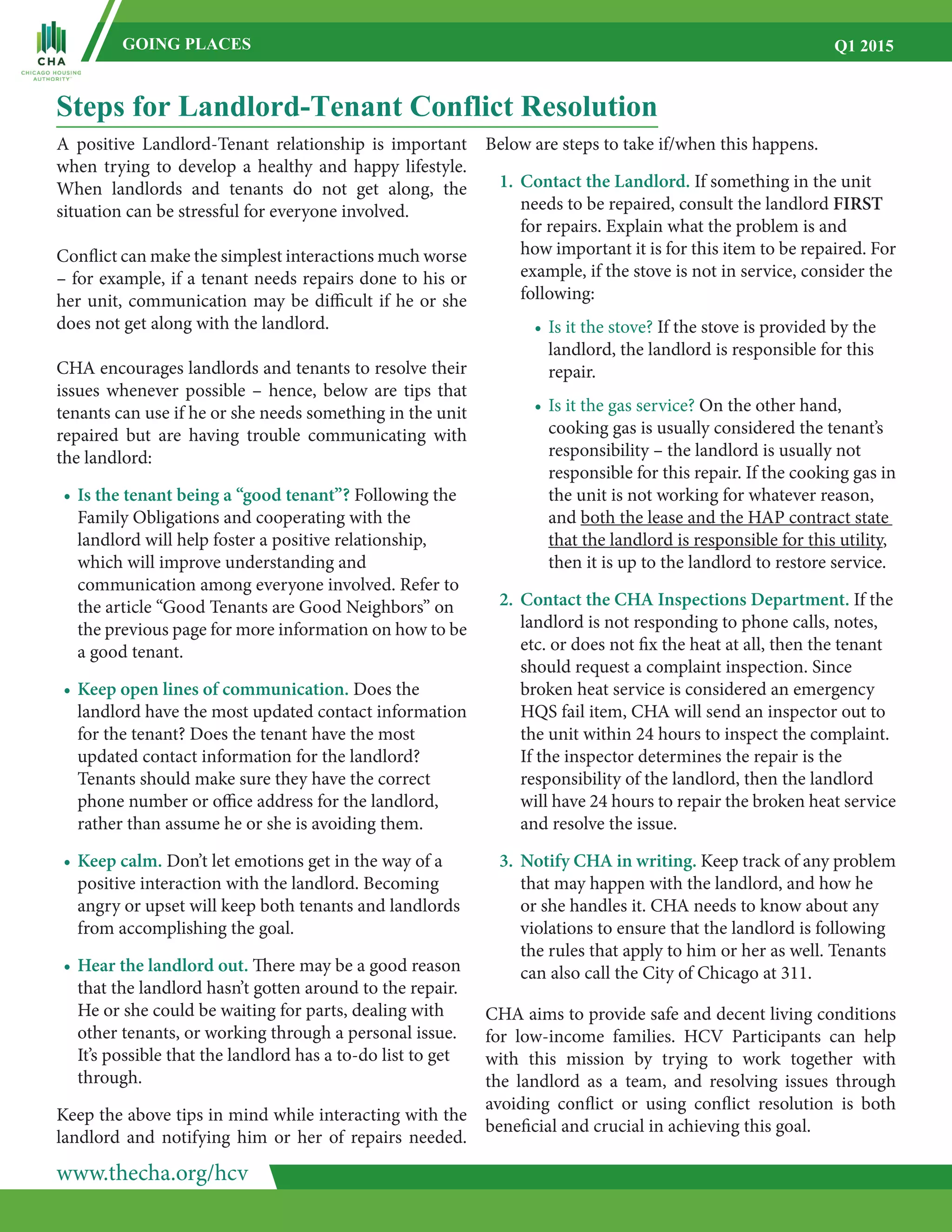 www.thecha.org/hcv
GOING PLACES Q1 2015
Steps for Landlord-Tenant Conflict Resolution
A positive Landlord-Tenant relationship is important
when trying to develop a healthy and happy lifestyle.
When landlords and tenants do not get along, the
situation can be stressful for everyone involved.
Conflict can make the simplest interactions much worse
– for example, if a tenant needs repairs done to his or
her unit, communication may be difficult if he or she
does not get along with the landlord.
CHA encourages landlords and tenants to resolve their
issues whenever possible – hence, below are tips that
tenants can use if he or she needs something in the unit
repaired but are having trouble communicating with
the landlord:
•	Is the tenant being a “good tenant”? Following the
	 Family Obligations and cooperating with the
	 landlord will help foster a positive relationship,
	 which will improve understanding and
	 communication among everyone involved. Refer to
	 the article “Good Tenants are Good Neighbors” on
	 the previous page for more information on how to be
	 a good tenant.
•	Keep open lines of communication. Does the
	 landlord have the most updated contact information
	 for the tenant? Does the tenant have the most
	 updated contact information for the landlord?
	 Tenants should make sure they have the correct
	 phone number or office address for the landlord,
	 rather than assume he or she is avoiding them.
•	Keep calm. Don’t let emotions get in the way of a
	 positive interaction with the landlord. Becoming
	 angry or upset will keep both tenants and landlords
	 from accomplishing the goal.
•	Hear the landlord out. There may be a good reason
	 that the landlord hasn’t gotten around to the repair.
	 He or she could be waiting for parts, dealing with
	 other tenants, or working through a personal issue.
	 It’s possible that the landlord has a to-do list to get
	 through.
Keep the above tips in mind while interacting with the
landlord and notifying him or her of repairs needed.
Below are steps to take if/when this happens.
1.	 Contact the Landlord. If something in the unit
	 needs to be repaired, consult the landlord FIRST
	 for repairs. Explain what the problem is and
	 how important it is for this item to be repaired. For
	 example, if the stove is not in service, consider the
	 following:
•	Is it the stove? If the stove is provided by the
	 landlord, the landlord is responsible for this
	 repair.
•	Is it the gas service? On the other hand,
	 cooking gas is usually considered the tenant’s
	 responsibility – the landlord is usually not
	 responsible for this repair. If the cooking gas in
	 the unit is not working for whatever reason,
	 and both the lease and the HAP contract state
	 that the landlord is responsible for this utility,
	 then it is up to the landlord to restore service.
2.	 Contact the CHA Inspections Department. If the
	 landlord is not responding to phone calls, notes,
	 etc. or does not fix the heat at all, then the tenant
	 should request a complaint inspection. Since
	 broken heat service is considered an emergency
	 HQS fail item, CHA will send an inspector out to
	 the unit within 24 hours to inspect the complaint.
	 If the inspector determines the repair is the
	 responsibility of the landlord, then the landlord
	 will have 24 hours to repair the broken heat service
	 and resolve the issue.
3.	 Notify CHA in writing. Keep track of any problem
	 that may happen with the landlord, and how he
	 or she handles it. CHA needs to know about any
	 violations to ensure that the landlord is following
	 the rules that apply to him or her as well. Tenants
	 can also call the City of Chicago at 311.
CHA aims to provide safe and decent living conditions
for low-income families. HCV Participants can help
with this mission by trying to work together with
the landlord as a team, and resolving issues through
avoiding conflict or using conflict resolution is both
beneficial and crucial in achieving this goal.
 