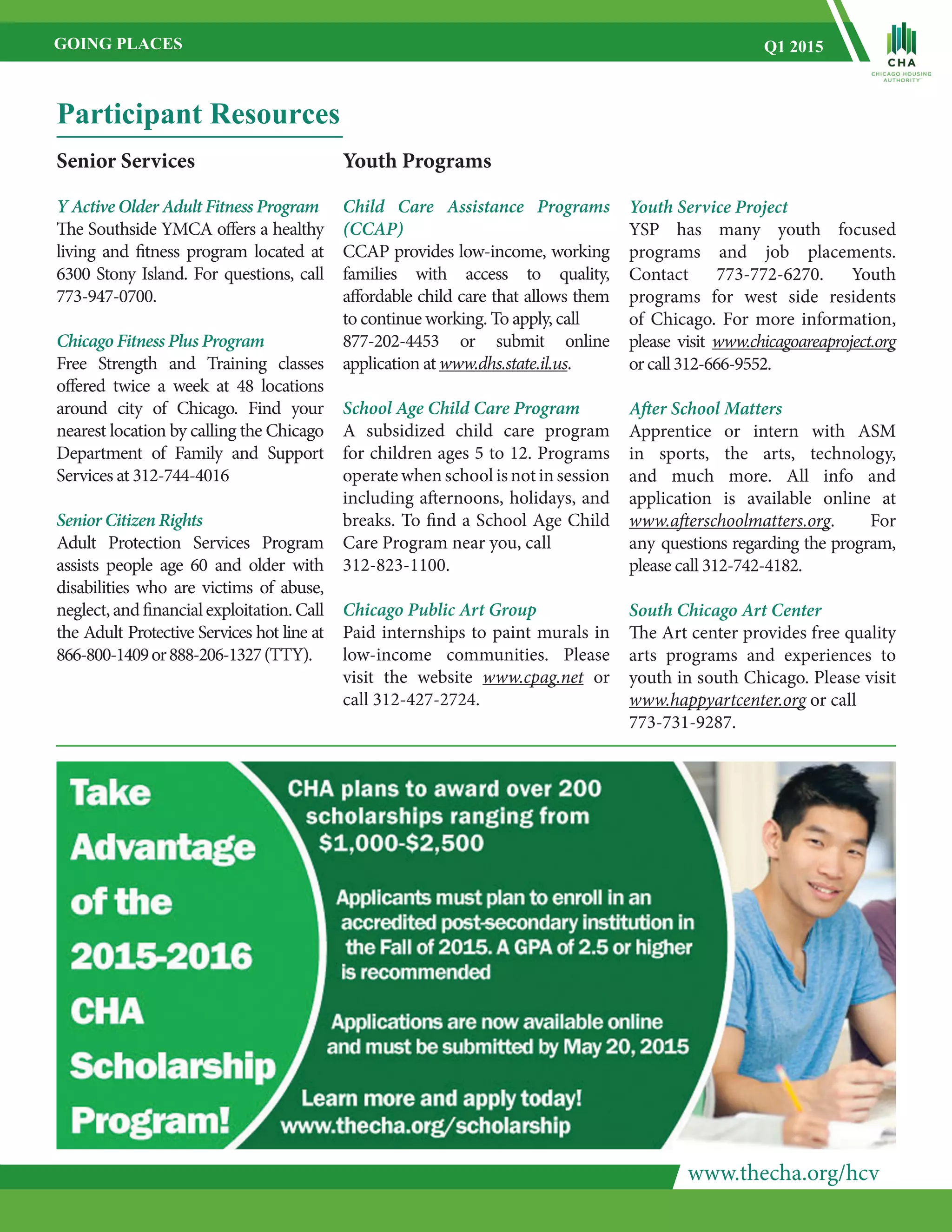 www.thecha.org/hcv
GOING PLACES Q1 2015
Participant Resources
Youth Programs
Child Care Assistance Programs
(CCAP)
CCAP provides low-income, working
families with access to quality,
affordable child care that allows them
to continue working. To apply, call
877-202-4453 or submit online
application at www.dhs.state.il.us.
School Age Child Care Program
A subsidized child care program
for children ages 5 to 12. Programs
operate when school is not in session
including afternoons, holidays, and
breaks. To find a School Age Child
Care Program near you, call
312-823-1100.
Chicago Public Art Group
Paid internships to paint murals in
low-income communities. Please
visit the website www.cpag.net or
call 312-427-2724.
Senior Services
Y Active Older Adult Fitness Program
The Southside YMCA offers a healthy
living and fitness program located at
6300 Stony Island. For questions, call
773-947-0700.
Chicago Fitness Plus Program
Free Strength and Training classes
offered twice a week at 48 locations
around city of Chicago. Find your
nearest location by calling the Chicago
Department of Family and Support
Services at 312-744-4016
Senior Citizen Rights
Adult Protection Services Program
assists people age 60 and older with
disabilities who are victims of abuse,
neglect, and financialexploitation.Call
the Adult Protective Services hot line at
866-800-1409or888-206-1327(TTY).
Youth Service Project
YSP has many youth focused
programs and job placements.
Contact 773-772-6270. Youth
programs for west side residents
of Chicago. For more information,
please visit www.chicagoareaproject.org
orcall312-666-9552.
After School Matters
Apprentice or intern with ASM
in sports, the arts, technology,
and much more. All info and
application is available online at
www.afterschoolmatters.org. For
any questions regarding the program,
please call 312-742-4182.
South Chicago Art Center
The Art center provides free quality
arts programs and experiences to
youth in south Chicago. Please visit
www.happyartcenter.org or call
773-731-9287.
 