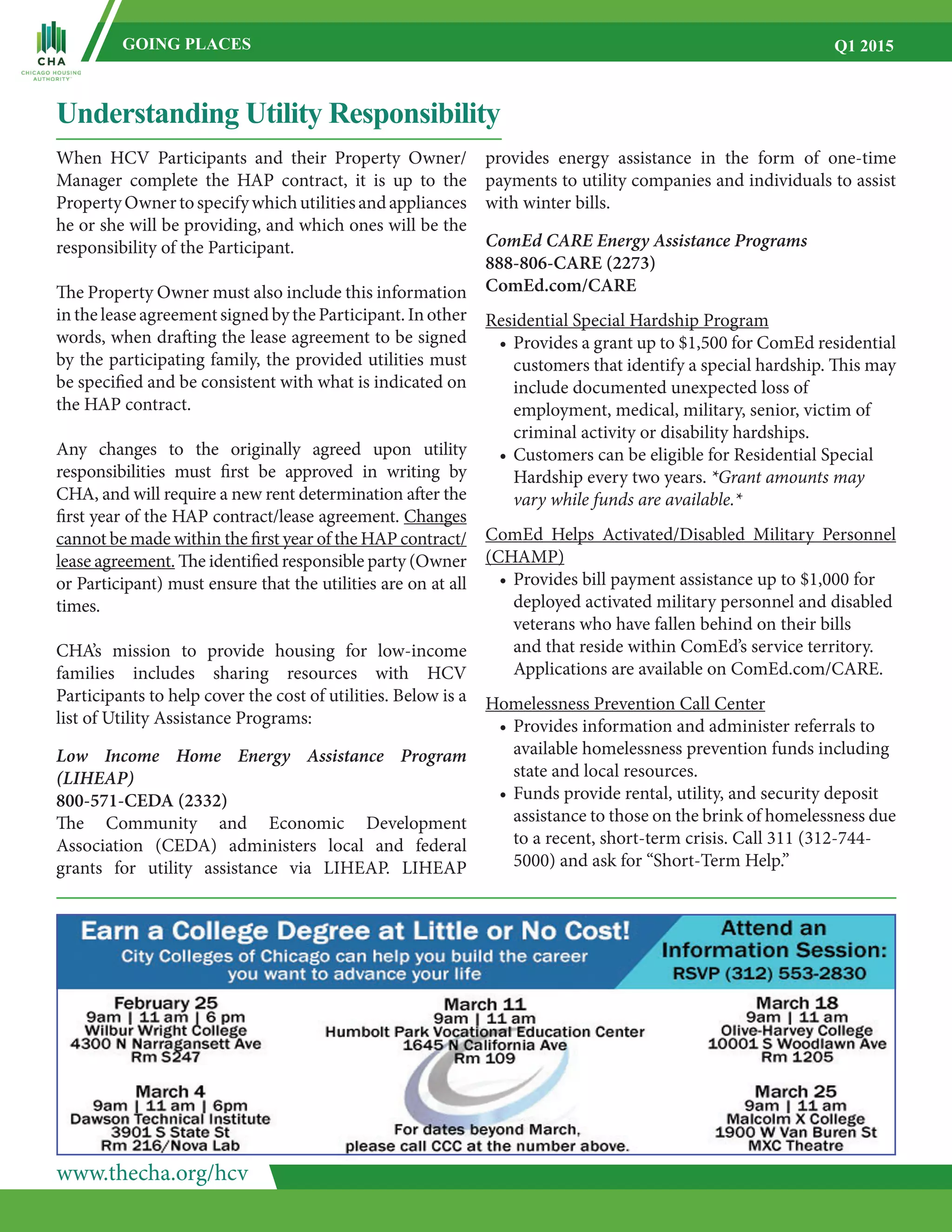 www.thecha.org/hcv
GOING PLACES Q1 2015
Understanding Utility Responsibility
When HCV Participants and their Property Owner/
Manager complete the HAP contract, it is up to the
PropertyOwnertospecifywhichutilitiesandappliances
he or she will be providing, and which ones will be the
responsibility of the Participant.
The Property Owner must also include this information
intheleaseagreementsignedbytheParticipant.Inother
words, when drafting the lease agreement to be signed
by the participating family, the provided utilities must
be specified and be consistent with what is indicated on
the HAP contract.
Any changes to the originally agreed upon utility
responsibilities must first be approved in writing by
CHA, and will require a new rent determination after the
first year of the HAP contract/lease agreement. Changes
cannot be made within the first year of the HAP contract/
lease agreement. The identified responsible party (Owner
or Participant) must ensure that the utilities are on at all
times.
CHA’s mission to provide housing for low-income
families includes sharing resources with HCV
Participants to help cover the cost of utilities. Below is a
list of Utility Assistance Programs:
Low Income Home Energy Assistance Program
(LIHEAP)
800-571-CEDA (2332)
The Community and Economic Development
Association (CEDA) administers local and federal
grants for utility assistance via LIHEAP. LIHEAP
provides energy assistance in the form of one-time
payments to utility companies and individuals to assist
with winter bills.
ComEd CARE Energy Assistance Programs
888-806-CARE (2273)
ComEd.com/CARE
Residential Special Hardship Program
•	Provides a grant up to $1,500 for ComEd residential
	 customers that identify a special hardship. This may
	 include documented unexpected loss of
	 employment, medical, military, senior, victim of
	 criminal activity or disability hardships.
•	Customers can be eligible for Residential Special
	 Hardship every two years. *Grant amounts may
	 vary while funds are available.*
ComEd Helps Activated/Disabled Military Personnel
(CHAMP)
•	Provides bill payment assistance up to $1,000 for
	 deployed activated military personnel and disabled
	 veterans who have fallen behind on their bills
	 and that reside within ComEd’s service territory.
	 Applications are available on ComEd.com/CARE.
Homelessness Prevention Call Center
•	Provides information and administer referrals to
	 available homelessness prevention funds including
	 state and local resources.
•	Funds provide rental, utility, and security deposit
	 assistance to those on the brink of homelessness due
	 to a recent, short-term crisis. Call 311 (312-744-
	 5000) and ask for “Short-Term Help.”
 