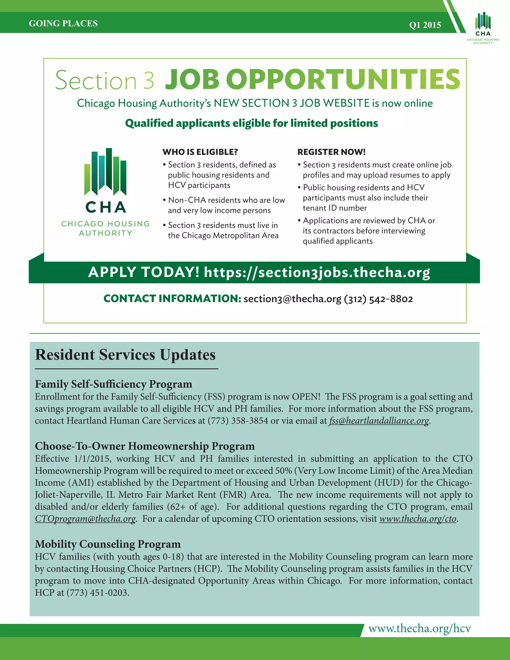 www.thecha.org/hcv
GOING PLACES Q1 2015
Resident Services Updates
Family Self-Sufficiency Program
Enrollment for the Family Self-Sufficiency (FSS) program is now OPEN! The FSS program is a goal setting and
savings program available to all eligible HCV and PH families. For more information about the FSS program,
contact Heartland Human Care Services at (773) 358-3854 or via email at fss@heartlandalliance.org.
Choose-To-Owner Homeownership Program
Effective 1/1/2015, working HCV and PH families interested in submitting an application to the CTO
Homeownership Program will be required to meet or exceed 50% (Very Low Income Limit) of the Area Median
Income (AMI) established by the Department of Housing and Urban Development (HUD) for the Chicago-
Joliet-Naperville, IL Metro Fair Market Rent (FMR) Area. The new income requirements will not apply to
disabled and/or elderly families (62+ of age). For additional questions regarding the CTO program, email
CTOprogram@thecha.org. For a calendar of upcoming CTO orientation sessions, visit www.thecha.org/cto.
Mobility Counseling Program
HCV families (with youth ages 0-18) that are interested in the Mobility Counseling program can learn more
by contacting Housing Choice Partners (HCP). The Mobility Counseling program assists families in the HCV
program to move into CHA-designated Opportunity Areas within Chicago. For more information, contact
HCP at (773) 451-0203.
 