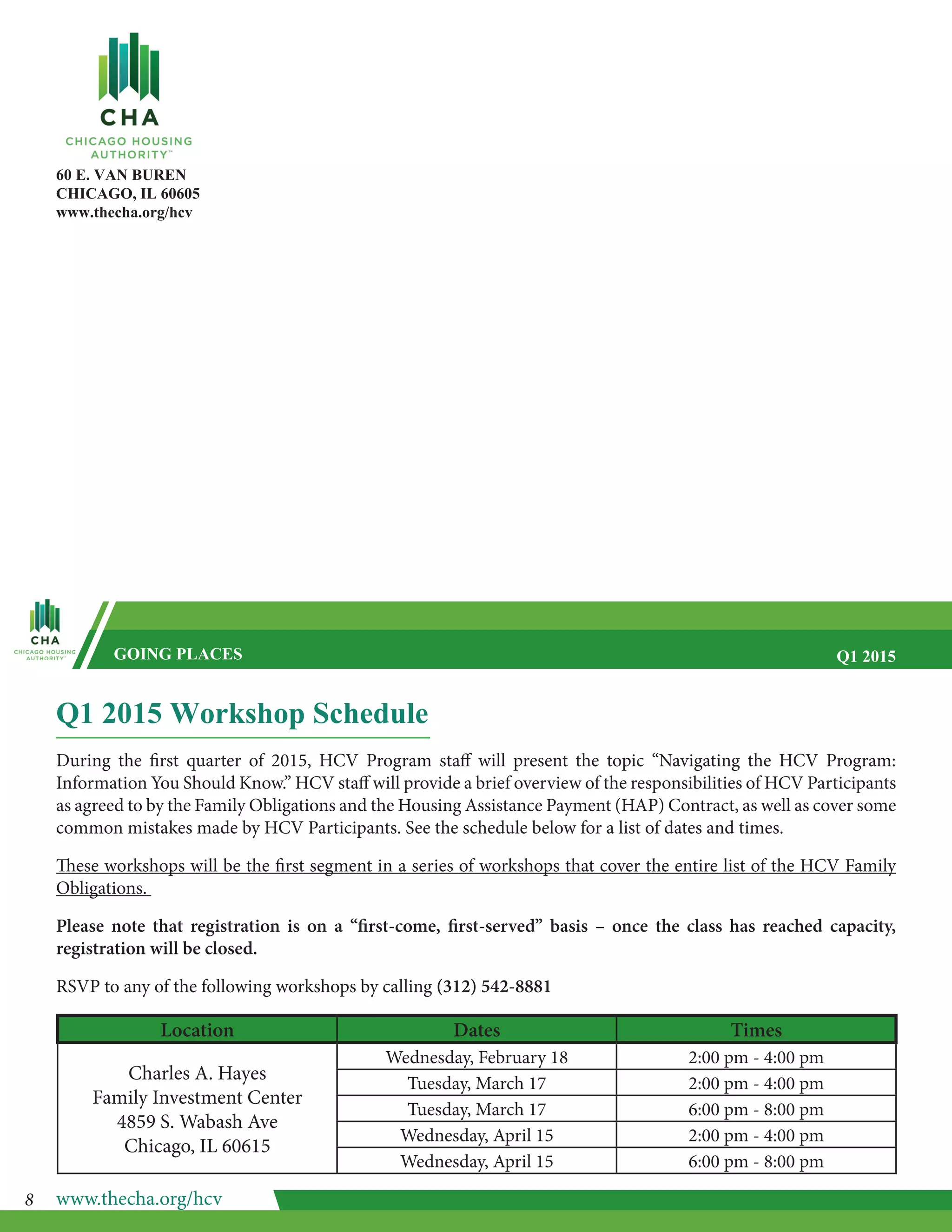 60 E. VAN BUREN
CHICAGO, IL 60605
www.thecha.org/hcv
GOING PLACES Q1 2015
Q1 2015 Workshop Schedule
During the first quarter of 2015, HCV Program staff will present the topic “Navigating the HCV Program:
Information You Should Know.” HCV staff will provide a brief overview of the responsibilities of HCV Participants
as agreed to by the Family Obligations and the Housing Assistance Payment (HAP) Contract, as well as cover some
common mistakes made by HCV Participants. See the schedule below for a list of dates and times.
These workshops will be the first segment in a series of workshops that cover the entire list of the HCV Family
Obligations.
Please note that registration is on a “first-come, first-served” basis – once the class has reached capacity,
registration will be closed.
RSVP to any of the following workshops by calling (312) 542-8881
Location Dates Times
Charles A. Hayes
Family Investment Center
4859 S. Wabash Ave
Chicago, IL 60615
Wednesday, February 18 2:00 pm - 4:00 pm
Tuesday, March 17 2:00 pm - 4:00 pm
Tuesday, March 17 6:00 pm - 8:00 pm
Wednesday, April 15 2:00 pm - 4:00 pm
Wednesday, April 15 6:00 pm - 8:00 pm
www.thecha.org/hcv8
 