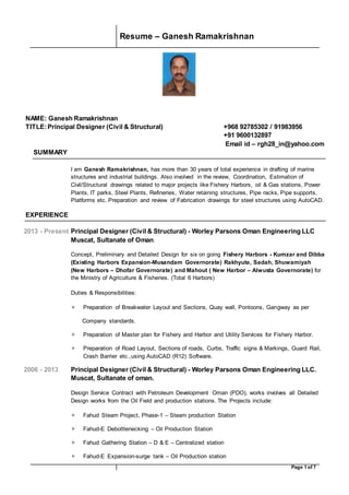 Resume – Ganesh Ramakrishnan
Page 1 of 7
NAME: Ganesh Ramakrishnan
TITLE:Principal Designer (Civil & Structural) +968 92785302 / 91983956
+91 9600132897
Email id – rgh28_in@yahoo.com
SUMMARY
I am Ganesh Ramakrishnan, has more than 30 years of total experience in drafting of marine
structures and industrial buildings. Also involved in the review, Coordination, Estimation of
Civil/Structural drawings related to major projects like Fishery Harbors, oil & Gas stations, Power
Plants, IT parks, Steel Plants, Refineries, Water retaining structures, Pipe racks, Pipe supports,
Platforms etc. Preparation and review of Fabrication drawings for steel structures using AutoCAD.
EXPERIENCE
2013 - Present Principal Designer (Civil & Structural) - Worley Parsons Oman Engineering LLC
Muscat, Sultanate of Oman.
Concept, Preliminary and Detailed Design for six on going Fishery Harbors - Kumzar and Dibba
(Existing Harbors Expansion-Musandam Governorate) Rakhyute, Sadah, Shuwamiyah
(New Harbors – Dhofar Governorate) and Mahout ( New Harbor – Alwusta Governorate) for
the Ministry of Agriculture & Fisheries. (Total 6 Harbors)
Duties & Responsibilities:
 Preparation of Breakwater Layout and Sections, Quay wall, Pontoons, Gangway as per
Company standards.
 Preparation of Master plan for Fishery and Harbor and Utility Services for Fishery Harbor.
 Preparation of Road Layout, Sections of roads, Curbs, Traffic signs & Markings, Guard Rail,
Crash Barrier etc.,using AutoCAD (R12) Software.
2006 - 2013 Principal Designer (Civil & Structural) - Worley Parsons Oman Engineering LLC.
Muscat, Sultanate of oman.
Design Service Contract with Petroleum Development Oman (PDO), works involves all Detailed
Design works from the Oil Field and production stations. The Projects include:
 Fahud Steam Project, Phase-1 – Steam production Station
 Fahud-E Debottlenecking – Oil Production Station
 Fahud Gathering Station – D & E – Centralized station
 Fahud-E Expansion-surge tank – Oil Production station
 