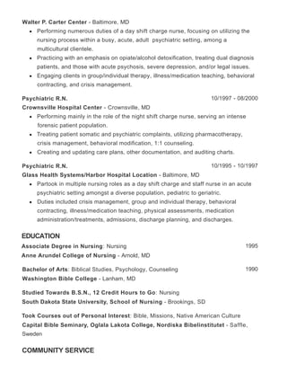 EDUCATION
COMMUNITY SERVICE
Walter P. Carter Center - Baltimore, MD
Performing numerous duties of a day shift charge nurse, focusing on utilizing the
nursing process within a busy, acute, adult psychiatric setting, among a
multicultural clientele.
Practicing with an emphasis on opiate/alcohol detoxification, treating dual diagnosis
patients, and those with acute psychosis, severe depression, and/or legal issues.
Engaging clients in group/individual therapy, illness/medication teaching, behavioral
contracting, and crisis management.
10/1997 - 08/2000Psychiatric R.N.
Crownsville Hospital Center - Crownsville, MD
Performing mainly in the role of the night shift charge nurse, serving an intense
forensic patient population.
Treating patient somatic and psychiatric complaints, utilizing pharmacotherapy,
crisis management, behavioral modification, 1:1 counseling.
Creating and updating care plans, other documentation, and auditing charts.
10/1995 - 10/1997Psychiatric R.N.
Glass Health Systems/Harbor Hospital Location - Baltimore, MD
Partook in multiple nursing roles as a day shift charge and staff nurse in an acute
psychiatric setting amongst a diverse population, pediatric to geriatric.
Duties included crisis management, group and individual therapy, behavioral
contracting, illness/medication teaching, physical assessments, medication
administration/treatments, admissions, discharge planning, and discharges.
1995Associate Degree in Nursing: Nursing
Anne Arundel College of Nursing - Arnold, MD
1990Bachelor of Arts: Biblical Studies, Psychology, Counseling
Washington Bible College - Lanham, MD
Studied Towards B.S.N., 12 Credit Hours to Go: Nursing
South Dakota State University, School of Nursing - Brookings, SD
Took Courses out of Personal Interest: Bible, Missions, Native American Culture
Capital Bible Seminary, Oglala Lakota College, Nordiska Bibelinstitutet - Saffle,
Sweden
 