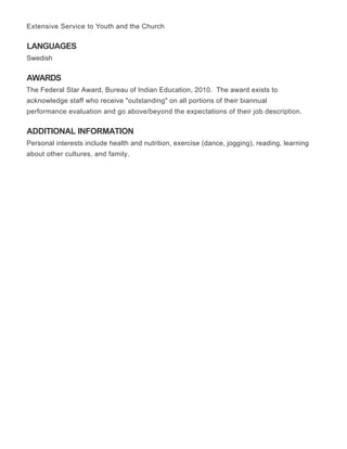 LANGUAGES
AWARDS
ADDITIONAL INFORMATION
Extensive Service to Youth and the Church
Swedish
The Federal Star Award, Bureau of Indian Education, 2010. The award exists to
acknowledge staff who receive "outstanding" on all portions of their biannual
performance evaluation and go above/beyond the expectations of their job description.
Personal interests include health and nutrition, exercise (dance, jogging), reading, learning
about other cultures, and family.
 
