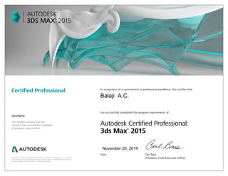 Autodesk and 3ds Max are registered trademarks or trademarks of Autodesk, Inc., in the USA
and/or other countries. All other brand names, product names, or trademarks belong to their
respective holders. © 2014 Autodesk, Inc. All rights reserved.
This number certifies that the
recipient has successfully completed
all program requirements.
Certified Professional In recognition of a commitment to professional excellence, this certifies that
has successfully completed the program requirements of
Autodesk Certified Professional:
3ds Max®
2015
Date	 Carl Bass
	 President, Chief Executive Officer
November 20, 2014
00379819
Balaji A.C.
 