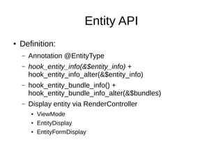Entity API
● Definition:
– Annotation @EntityType
– hook_entity_info(&$entity_info) +
hook_entity_info_alter(&$entity_info)
– hook_entity_bundle_info() +
hook_entity_bundle_info_alter(&$bundles)
– Display entity via RenderController
● ViewMode
● EntityDisplay
● EntityFormDisplay
 