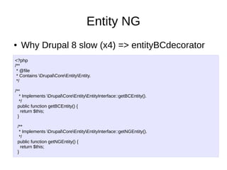 Entity NG
● Why Drupal 8 slow (x4) => entityBCdecorator
<?php
/**
* @file
* Contains DrupalCoreEntityEntity.
*/
/**
* Implements DrupalCoreEntityEntityInterface::getBCEntity().
*/
public function getBCEntity() {
return $this;
}
/**
* Implements DrupalCoreEntityEntityInterface::getNGEntity().
*/
public function getNGEntity() {
return $this;
}
 