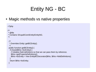 Entity NG - BC
● Magic methods vs native properties
<?php
/**
* @file
* Contains DrupalCoreEntityEntityNG.
*/
/**
* Overrides Entity::getBCEntity().
*/
public function getBCEntity() {
if (!isset($this->bcEntity)) {
// Initialize field definitions so that we can pass them by reference.
$this->getPropertyDefinitions();
$this->bcEntity = new EntityBCDecorator($this, $this->fieldDefinitions);
}
return $this->bcEntity;
}
 