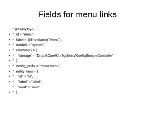 Fields for menu links
● * @EntityType(
● * id = "menu",
● * label = @Translation("Menu"),
● * module = "system",
● * controllers = {
● * "storage" = "DrupalCoreConfigEntityConfigStorageController"
● * },
● * config_prefix = "menu.menu",
● * entity_keys = {
● * "id" = "id",
● * "label" = "label",
● * "uuid" = "uuid"
● * }
 