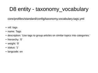D8 entity - taxonomy_vocabulary
core/profiles/standard/config/taxonomy.vocabulary.tags.yml
● vid: tags
● name: Tags
● description: 'Use tags to group articles on similar topics into categories.'
● hierarchy: '0'
● weight: '0'
● status: '1'
● langcode: en
 