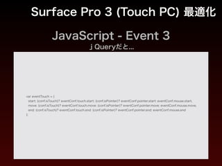 JavaScript - Event
Surface Pro 3 (Touch PC) 最適化
非 Touch PC mousedown、mousemove、mouseup
Touch PC IE pointerdown、pointermove、pointerup
Touch PC webkit系
touchstart、touchmove、touchend => タッチ
mousedown、mousemove、mouseup => マウスなど
※ すべて設定する
Touch PC mozilla mousedown、mousemove、mouseup
 