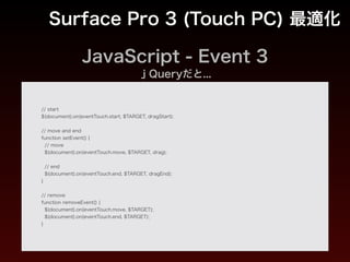 JavaScript - Event 1
Surface Pro 3 (Touch PC) 最適化
var eventConf = {
// touch
touch: {
start: 'touchstart',
move: 'touchmove',
end: 'touchend'
},
!
// pointer
pointer: {
start: 'pointerdown',
move: 'pointermove',
end: 'pointerup'
},
!
// mouse
mouse: {
start: 'mousedown',
move: 'mousemove',
end: 'mouseup'
}
};
 