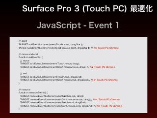 JavaScript - Event 1
Surface Pro 3 (Touch PC) 最適化
// start
TARGET.addEventListener(eventTouch.start, dragStart);
TARGET.addEventListener(eventConf.mouse.start, dragStart); // for Touch PC Chrome
!
// move and end
function setEvent() {
// move
TARGET.addEventListener(eventTouch.move, drag);
TARGET.addEventListener(eventConf.mouse.move, drag); // for Touch PC Chrome
!
// end
TARGET.addEventListener(eventTouch.end, dragEnd);
TARGET.addEventListener(eventConf.mouse.end, dragEnd); // for Touch PC Chrome
}
!
// remove
function removeEvent() {
TARGET.removeEventListener(eventTouch.move, drag);
TARGET.removeEventListener(eventConf.mouse.move, drag); // for Touch PC Chrome
TARGET.removeEventListener(eventTouch.end, dragEnd);
TARGET.removeEventListener(eventConf.mouse.end, dragEnd); // for Touch PC Chrome
}
 