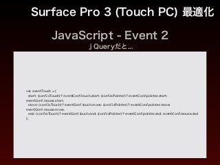 JavaScript - Event 2
Surface Pro 3 (Touch PC) 最適化
var eventTouch = {
start: (conf.isTouch)? eventConf.touch.start: (conf.isPointer)? eventConf.pointer.start:
eventConf.mouse.start,
move: (conf.isTouch)? eventConf.touch.move: (conf.isPointer)? eventConf.pointer.move:
eventConf.mouse.move,
end: (conf.isTouch)? eventConf.touch.end: (conf.isPointer)? eventConf.pointer.end: eventConf.mouse.end
};
ｊQueryだと...
 