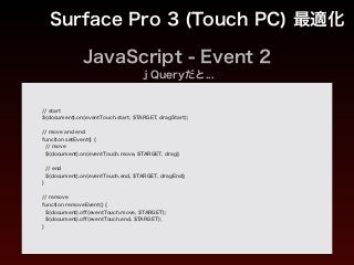 JavaScript - Event 2
Surface Pro 3 (Touch PC) 最適化
// start
$(document).on(eventTouch.start, $TARGET, dragStart);
!
// move and end
function setEvent() {
// move
$(document).on(eventTouch.move, $TARGET, drag);
!
// end
$(document).on(eventTouch.end, $TARGET, dragEnd);
}
!
// remove
function removeEvent() {
$(document).oﬀ(eventTouch.move, $TARGET);
$(document).oﬀ(eventTouch.end, $TARGET);
}
ｊQueryだと...
 