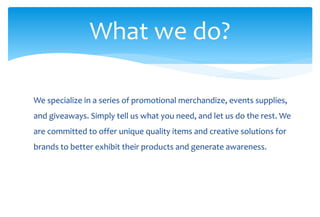 What we do?
We specialize in a series of promotional merchandize, events supplies,
and giveaways. Simply tell us what you need, and let us do the rest. We
are committed to offer unique quality items and creative solutions for
brands to better exhibit their products and generate awareness.
 