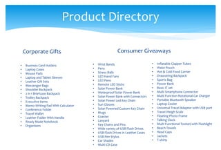 Product Directory
Corporate Gifts
• Business Card Holders
• Laptop Cases
• Mouse Pads
• Laptop and Tablet Sleeves
• Leather Gift Sets
• Messenger Bags
• Shoulder Backpack
• 2 in 1 Briefcase Backpack
• Trolley Backpack
• Executive items
• Memo Writing Pad With Calculator
• Conference Folder
• Travel Wallet
• Leather Folder With Handle
• Ready Made Notebook
• Organisers
Consumer Giveaways
• Wrist Bands
• Pens
• Stress Balls
• LED Hand Fans
• LED Pens
• Remote LED Sticks
• Solar Power Bank
• Waterproof Solar Power Bank
• Solar Power Bank with Connectors
• Solar Power Led Key Chain
• Sun Glasses
• Solar Powered Custom Key Chain
• Mugs
• Coaster
• Lanyard
• Key Chains and Pins
• Wide variety of USB Flash Drives
• USB Flash Drives in Leather Cases
• USB Pen Stylus
• Car Shades
• Multi CD Case
• Inflatable Clapper Tubes
• Waist Pouch
• Hot & Cold Food Carrier
• Drawstring Backpack
• Sports Bag
• Power Bank
• Basic IT set
• Multi Smartphone Connector
• Multi Function Rotational Car Charger
• Portable Bluetooth Speaker
• Laptop Cooler
• Universal Travel Adaptor with USB port
• Travel Weigh Scale
• Floating Photo Frame
• Talking Clock
• Multi Functional Toolset with Flashlight
• Beach Towels
• Head Caps
• Jackets
• T-shirts
 