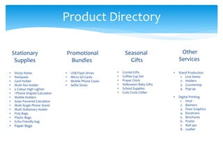 Product Directory
Promotional
Bundles
• USB Flash drives
• Micro SD Cards
• Mobile Phone Cases
• Selfie Sticks
Seasonal
Gifts
• Crystal Gifts
• Coffee Cup Set
• Prayer Clock
• Halloween Baby Gifts
• School Supplies
• Cork Circle Chiller
Stationary
Supplies
• Sticky Notes
• Notepads
• Card Holder
• Multi Pen Holder
• 5 Colour High Lighter
• I Phone Shaped Calculator
• Mobile Holders
• Solar Powered Calculator
• Multi Angle Phone Stand
• Multi Stationary Holder
• Poly Bags
• Plastic Bags
• Echo Friendly bag
• Paper Bags
Other
Services
• Stand Production
1. Live Demo
2. Holders
3. Countertop
4. Pop-up
• Digital Printing
1. Vinyl
2. Banners
3. Floor Graphics
4. Duratrans
5. Brochures
6. Poster
7. Roll ups
8. Leaflet
 