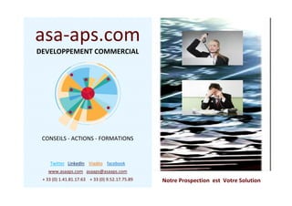 Notre Prospection est Votre Solution
asa-aps.com
DEVELOPPEMENT COMMERCIAL
CONSEILS - ACTIONS - FORMATIONS
Twitter LinkedIn Viadéo facebook
www.asaaps.com asaaps@asaaps.com
+ 33 (0) 1.41.81.17.63 + 33 (0) 9.52.17.75.89
 