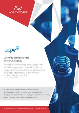 Delivering Sales Excellence
an APPE Case study
“APPE chose AgilityWorks because right from
the initial engagement they understood our
requirements and demonstrated a track record
of using SAP technology to achieve sales
performance improvement.”
Craig Dixon, IT Director, APPE
· A single view of opportunities by market and product
· Improved accountability through reporting and analytics
· Comprehensive ability to capture intelligence for customer marketing
· Easier to share and see information about accounts
W: agilityworks.co.uk E: enquiries@agilityworks.co.uk T: +44 844 561 0930
 